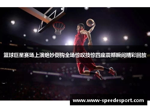 篮球巨星赛场上演绝妙倒钩全场惊叹技惊四座震撼瞬间精彩回放