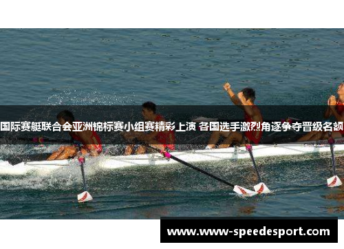 国际赛艇联合会亚洲锦标赛小组赛精彩上演 各国选手激烈角逐争夺晋级名额