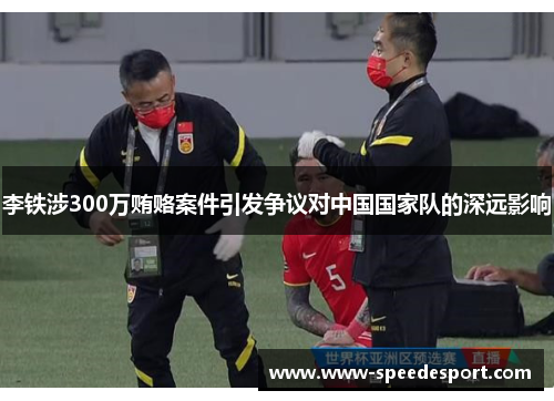 李铁涉300万贿赂案件引发争议对中国国家队的深远影响