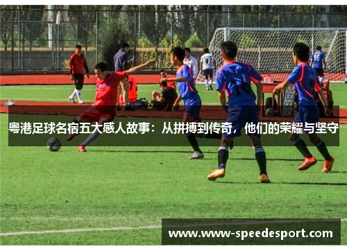 粤港足球名宿五大感人故事：从拼搏到传奇，他们的荣耀与坚守