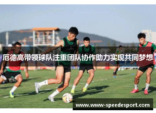 厄德高带领球队注重团队协作助力实现共同梦想