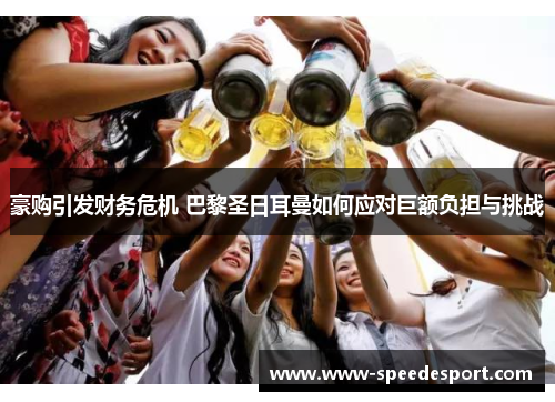 豪购引发财务危机 巴黎圣日耳曼如何应对巨额负担与挑战 豪购引发财务危机 巴黎圣日耳曼如何应对巨额负担与挑战