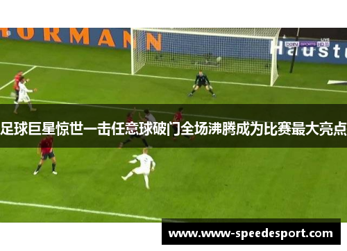 足球巨星惊世一击任意球破门全场沸腾成为比赛最大亮点 足球巨星惊世一击任意球破门全场沸腾成为比赛最大亮点