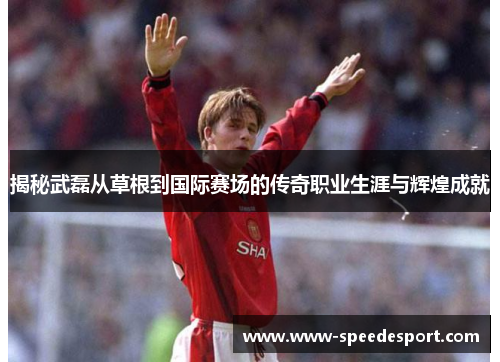 揭秘武磊从草根到国际赛场的传奇职业生涯与辉煌成就 揭秘武磊从草根到国际赛场的传奇职业生涯与辉煌成就